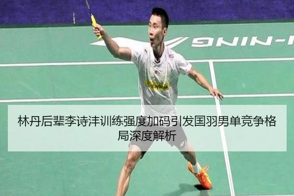 林丹后辈李诗沣训练强度加码引发国羽男单竞争格局深度解析