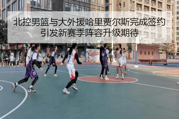 北控男篮与大外援哈里贾尔斯完成签约引发新赛季阵容升级期待