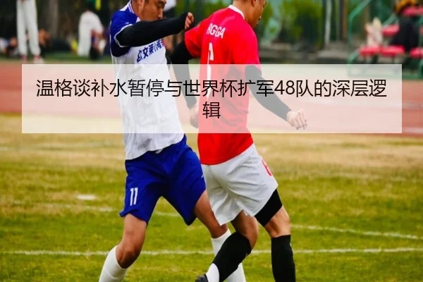 温格谈补水暂停与世界杯扩军48队的深层逻辑