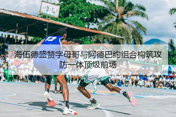 海伍德盛赞字母哥与阿德巴约组合构筑攻防一体顶级前场